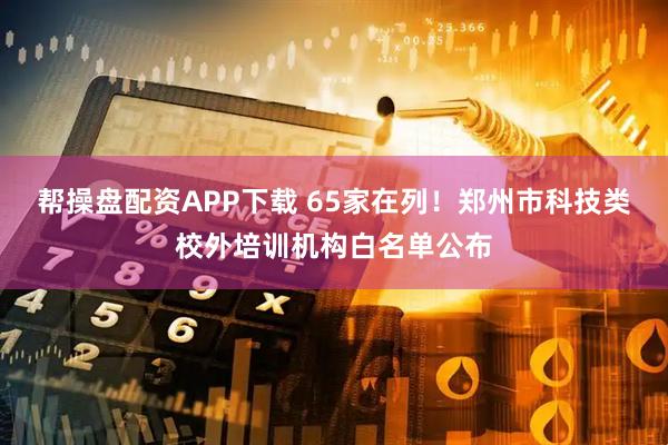 帮操盘配资APP下载 65家在列！郑州市科技类校外培训机构白名单公布
