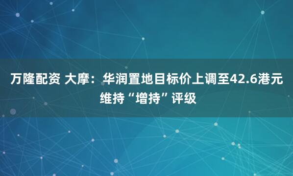 万隆配资 大摩：华润置地目标价上调至42.6港元 维持“增持”评级