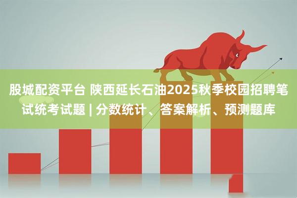 股城配资平台 陕西延长石油2025秋季校园招聘笔试统考试题 | 分数统计、答案解析、预测题库