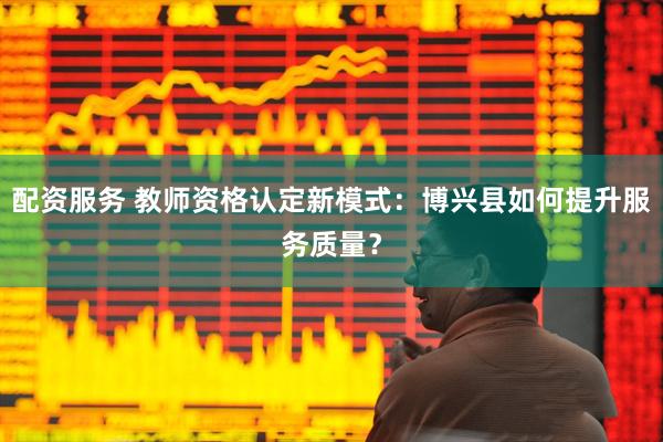 配资服务 教师资格认定新模式：博兴县如何提升服务质量？